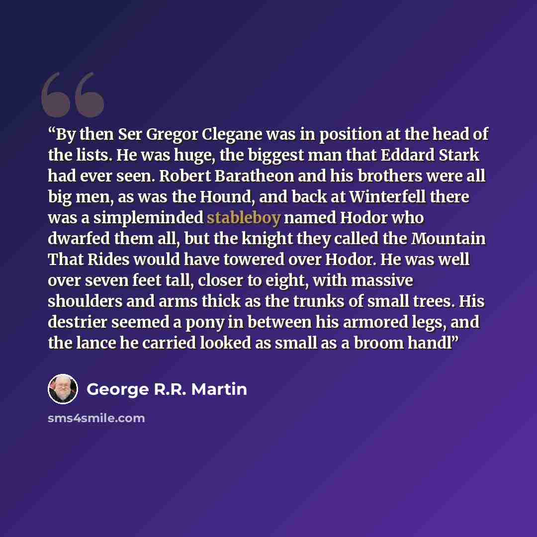 “By then Ser Gregor Clegane was in position at the head of the lists. He was huge, the biggest man that Eddard Stark had ever seen. Robert Baratheon and his brothers were all big men, as was the Hound, and back at Winterfell there was a simpleminded stableboy named Hodor who dwarfed them all, but…” quote by George R.R. Martin
