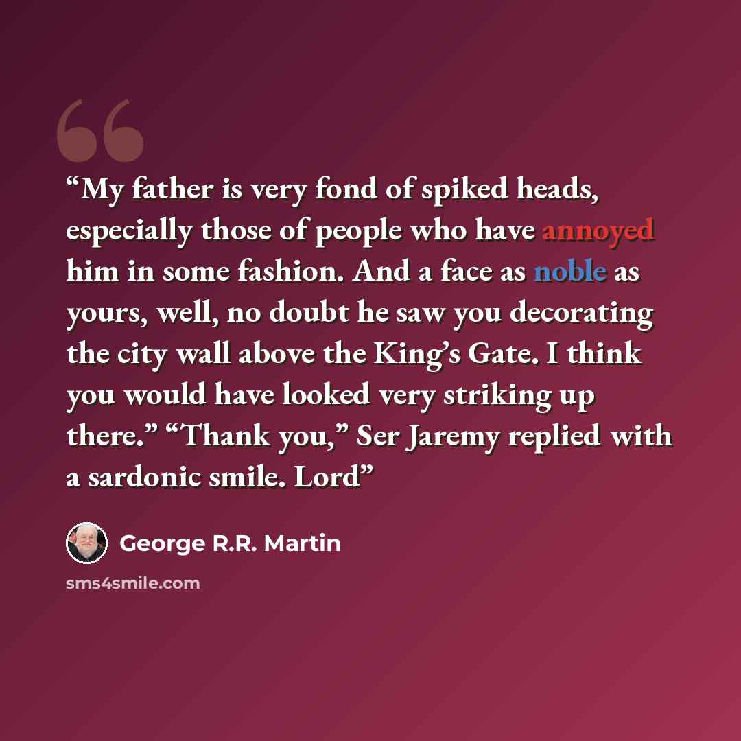 “My father is very fond of spiked heads, especially those of people who have annoyed him in some fashion. And a face as noble as yours, well, no doubt he saw you decorating the city wall above the King’s Gate. I think you would have looked very striking up there.” “Thank you,” Ser Jaremy replied…” quote by George R.R. Martin