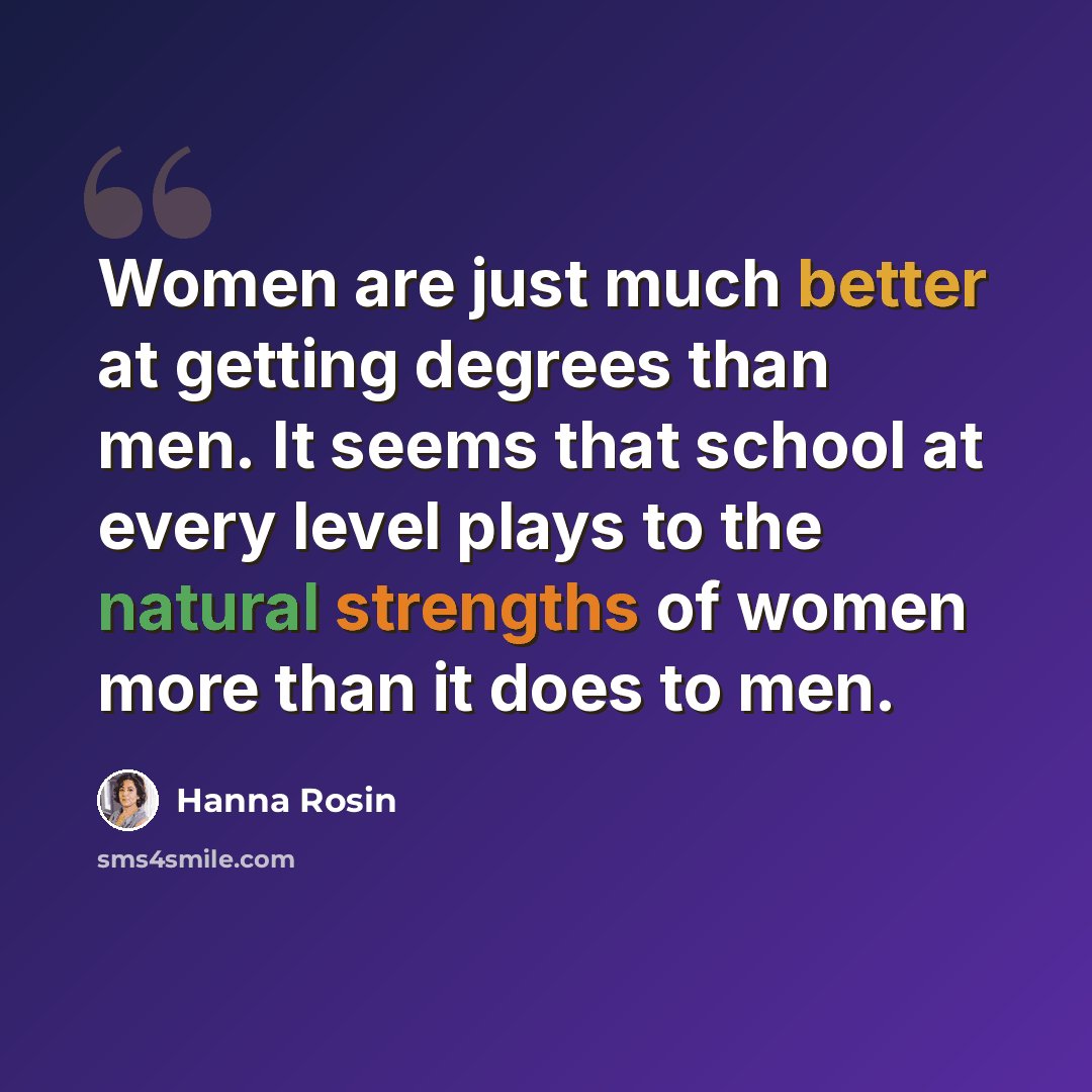 “Women are just much better at getting degrees than men. It seems that school at every level plays to the natural strengths of women more than it does to men.” quote by Hanna Rosin
