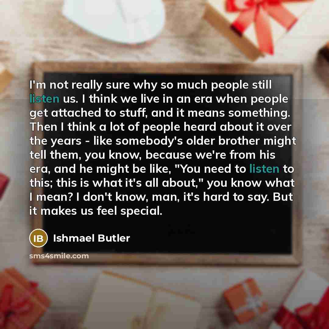 “I'm not really sure why so much people still listen us. I think we live in an era when people get attached to stuff, and it means something. Then I think a lot of people heard about it over the years - like somebody's older brother might tell them, you know, because we're from his era, and he…” quote by Ishmael Butler