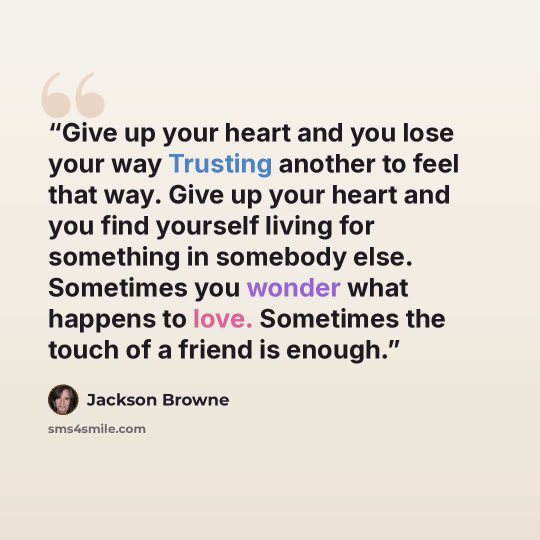 “Give up your heart and you lose your way Trusting another to feel that way. Give up your heart and you find yourself living for something in somebody else. Sometimes you wonder what happens to love. Sometimes the touch of a friend is enough.” quote by Jackson Browne