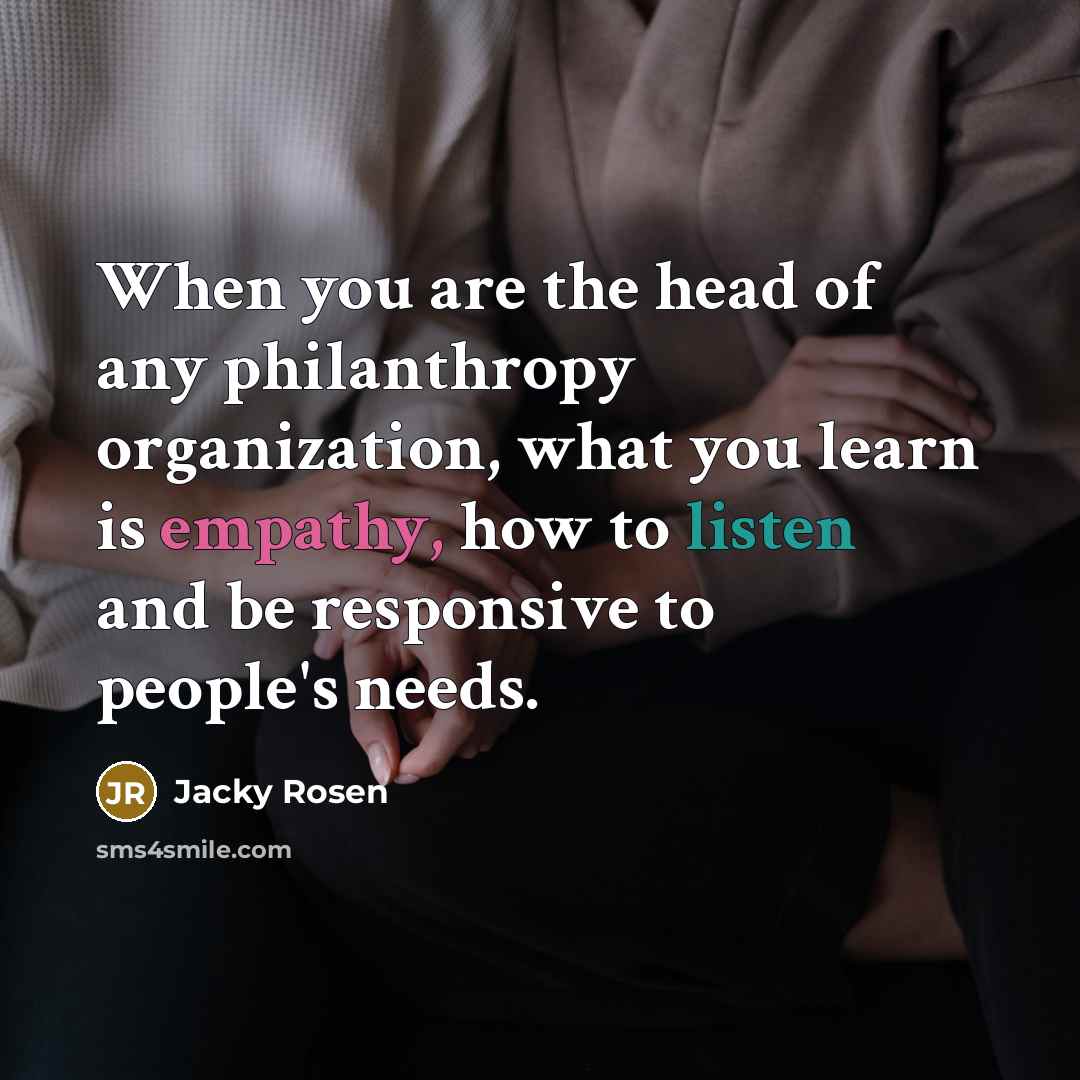 “When you are the head of any philanthropy organization, what you learn is empathy, how to listen and be responsive to people's needs.” quote by Jacky Rosen