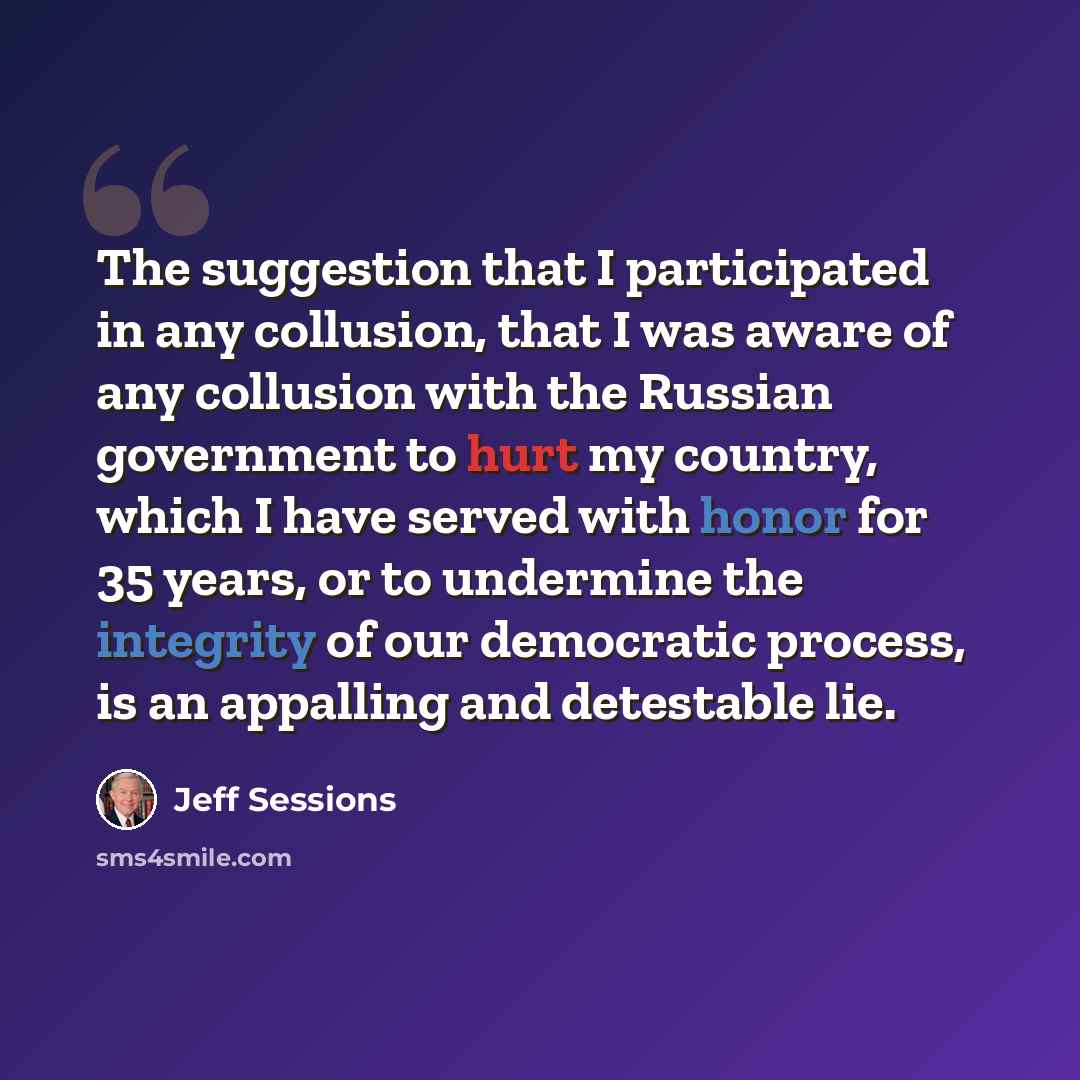 “The suggestion that I participated in any collusion, that I was aware of any collusion with the Russian government to hurt my country, which I have served with honor for 35 years, or to undermine the integrity of our democratic process, is an appalling and detestable lie.” quote by Jeff Sessions