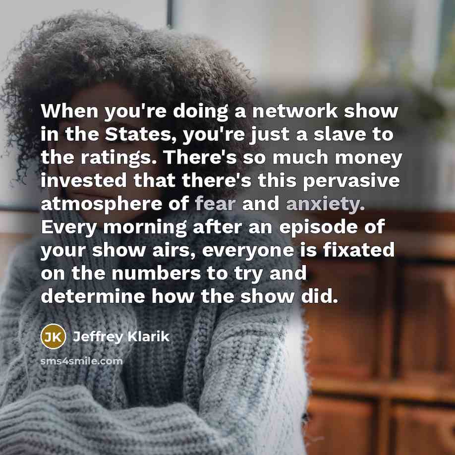 “When you're doing a network show in the States, you're just a slave to the ratings. There's so much money invested that there's this pervasive atmosphere of fear and anxiety. Every morning after an episode of your show airs, everyone is fixated on the numbers to try and determine how the show did.” quote by Jeffrey Klarik