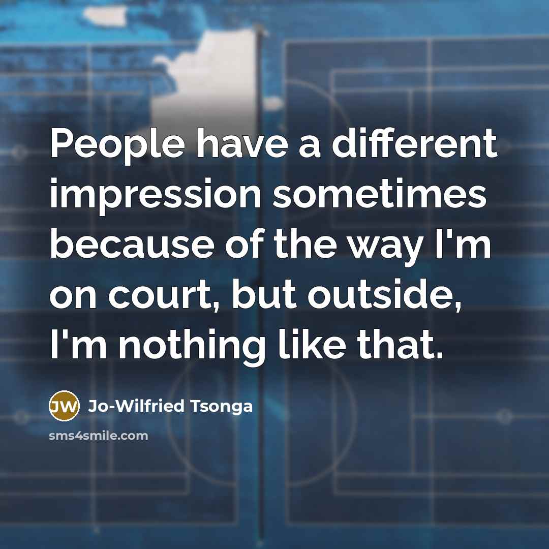 “People have a different impression sometimes because of the way I'm on court, but outside, I'm nothing like that.” quote by Jo-Wilfried Tsonga