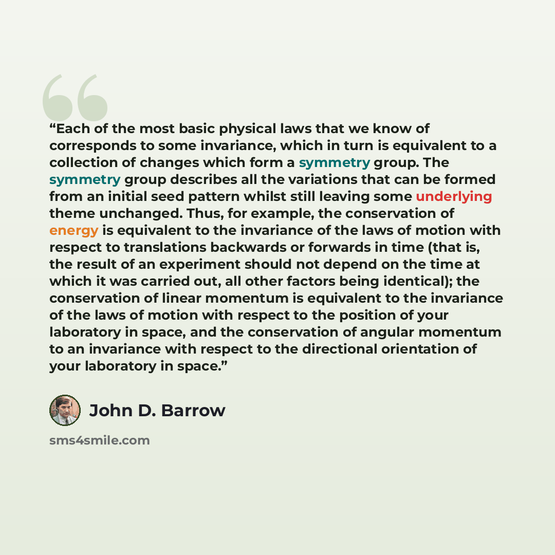 “Each of the most basic physical laws that we know of corresponds to some invariance, which in turn is equivalent to a collection of changes which form a symmetry group. The symmetry group describes all the variations that can be formed from an initial seed pattern whilst still leaving some…” quote by John D. Barrow