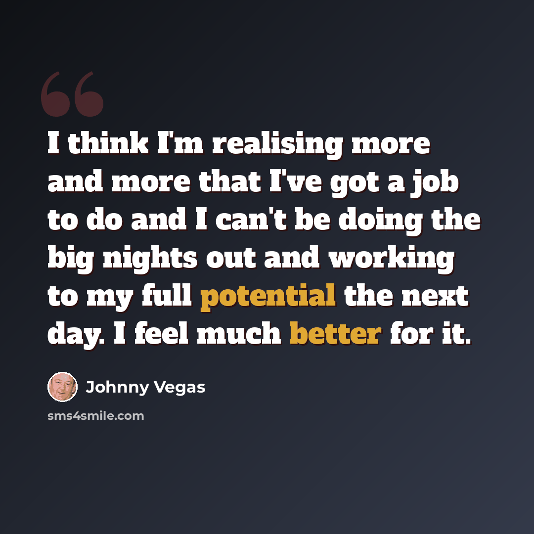 “I think I'm realising more and more that I've got a job to do and I can't be doing the big nights out and working to my full potential the next day. I feel much better for it.” quote by Johnny Vegas