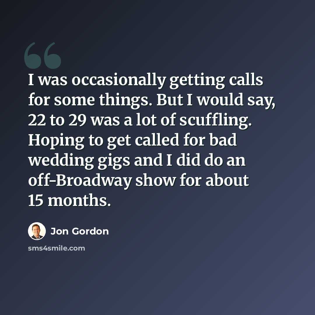 “I was occasionally getting calls for some things. But I would say, 22 to 29 was a lot of scuffling. Hoping to get called for bad wedding gigs and I did do an off-Broadway show for about 15 months.” quote by Jon Gordon