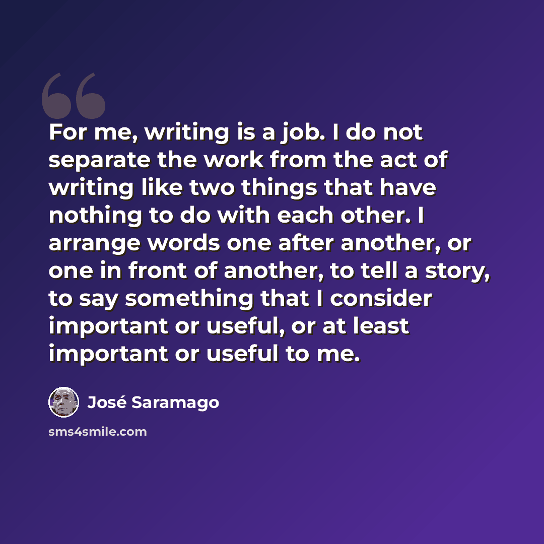 “For me, writing is a job. I do not separate the work from the act of writing like two things that have nothing to do with each other. I arrange words one after another, or one in front of another, to tell a story, to say something that I consider important or useful, or at least important or…” quote by Jose Saramago