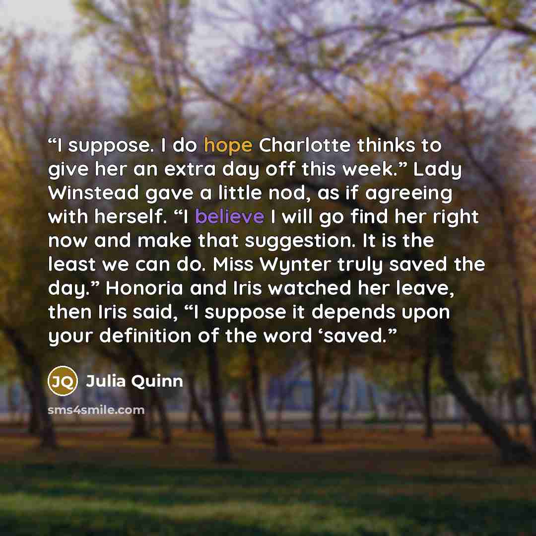 “I suppose. I do hope Charlotte thinks to give her an extra day off this week.” Lady Winstead gave a little nod, as if agreeing with herself. “I believe I will go find her right now and make that suggestion. It is the least we can do. Miss Wynter truly saved the day.” Honoria and Iris watched her…” quote by Julia Quinn