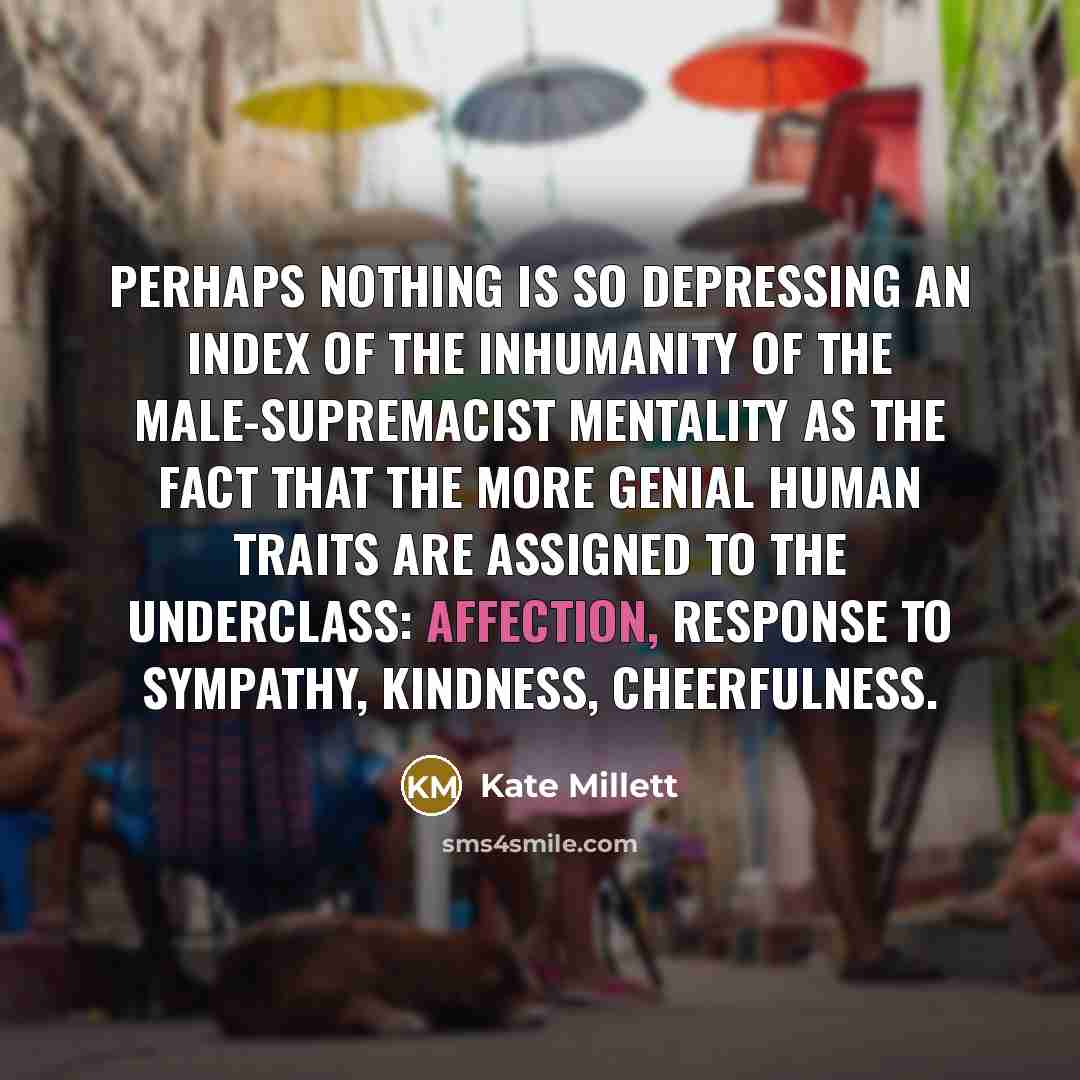 “Perhaps nothing is so depressing an index of the inhumanity of the male-supremacist mentality as the fact that the more genial human traits are assigned to the underclass: affection, response to sympathy, kindness, cheerfulness.” quote by Kate Millett