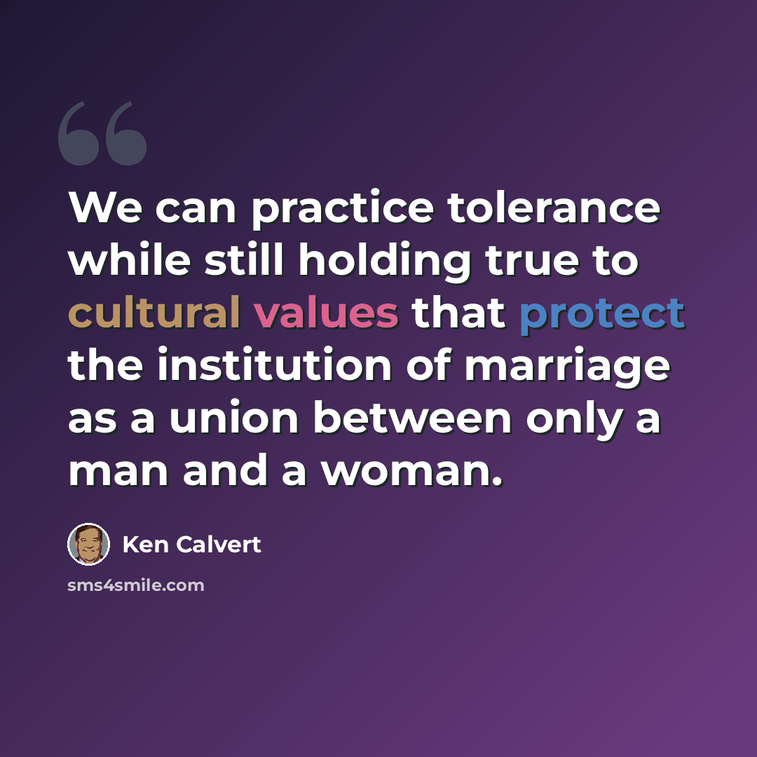 “We can practice tolerance while still holding true to cultural values that protect the institution of marriage as a union between only a man and a woman.” quote by Ken Calvert