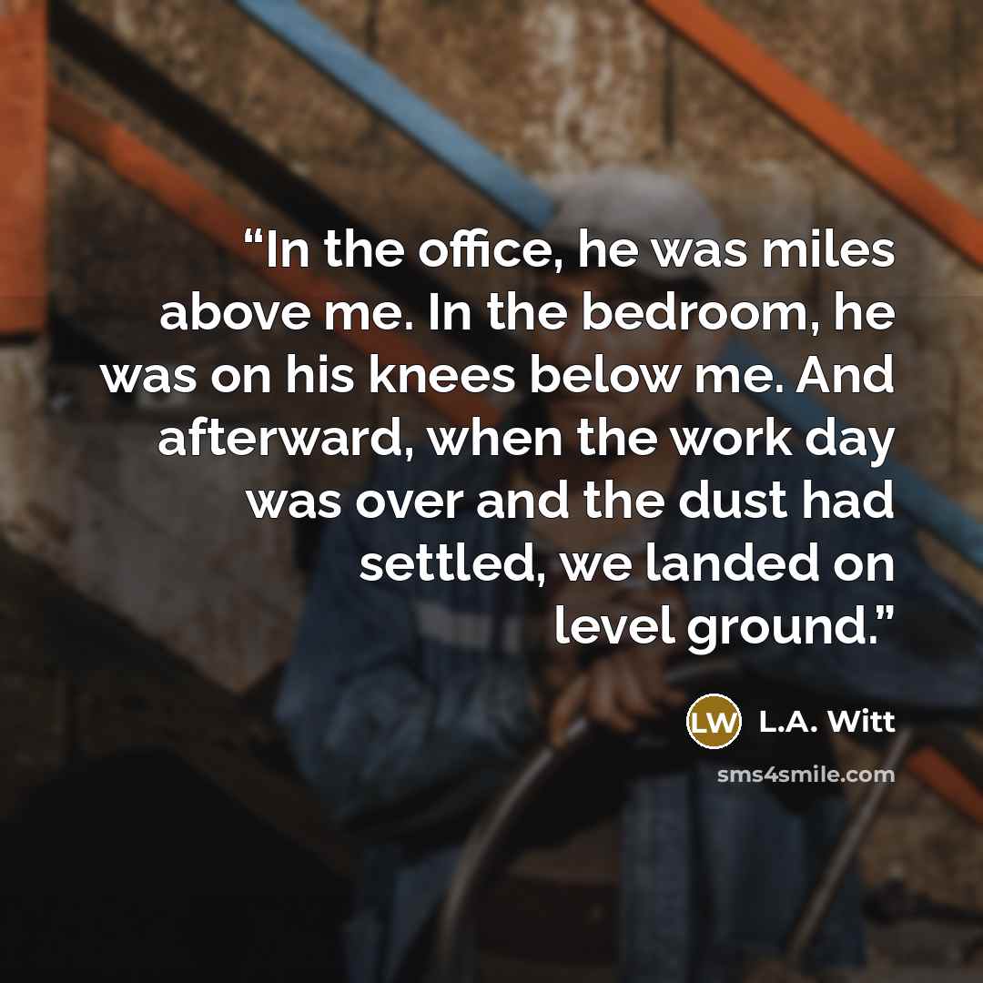 “In the office, he was miles above me. In the bedroom, he was on his knees below me. And afterward, when the work day was over and the dust had settled, we landed on level ground.” quote by L.A. Witt
