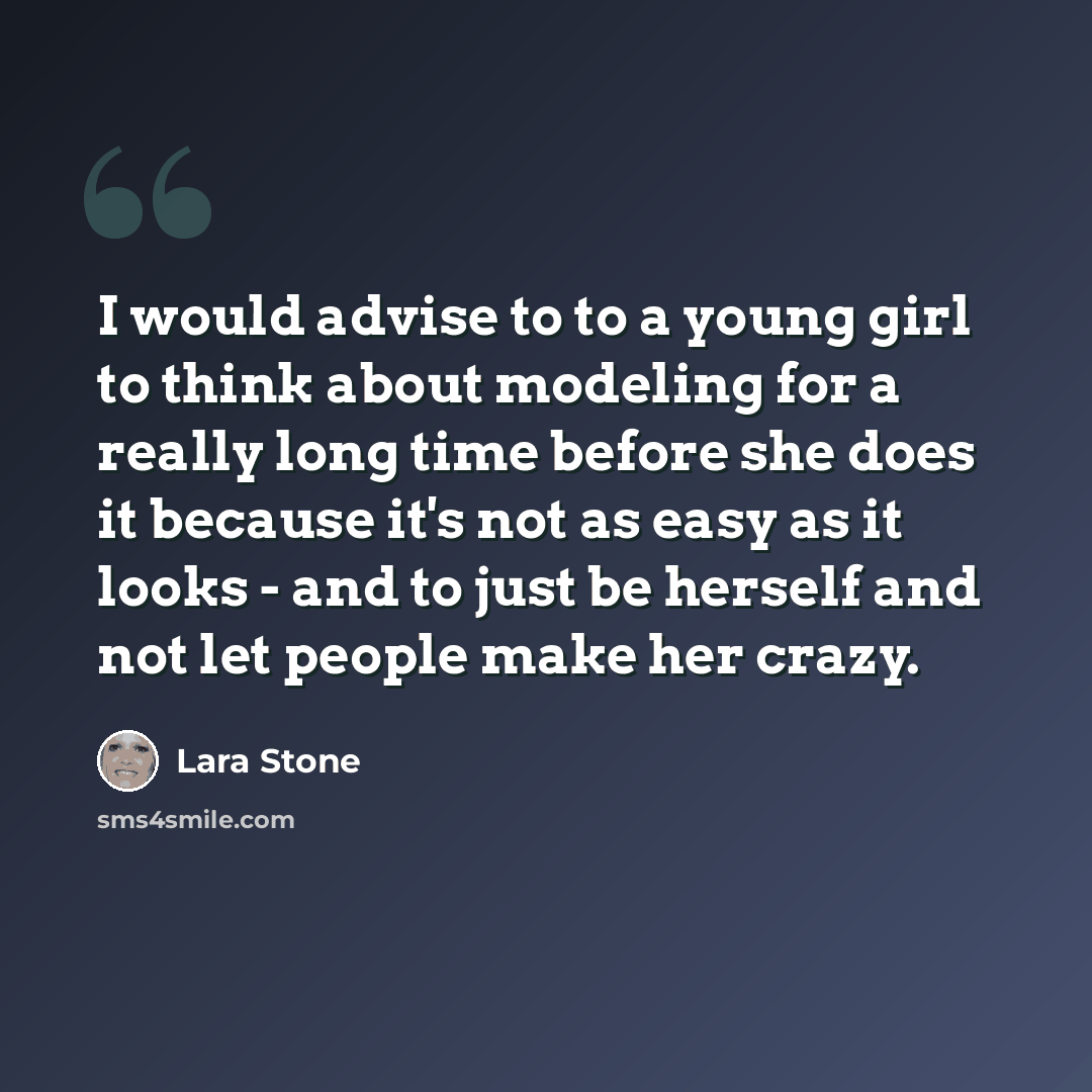 “I would advise to to a young girl to think about modeling for a really long time before she does it because it's not as easy as it looks - and to just be herself and not let people make her crazy.” quote by Lara Stone