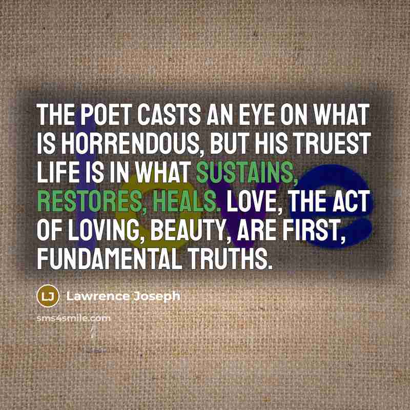 “The poet casts an eye on what is horrendous, but his truest life is in what sustains, restores, heals. Love, the act of loving, beauty, are first, fundamental truths.” quote by Lawrence Joseph