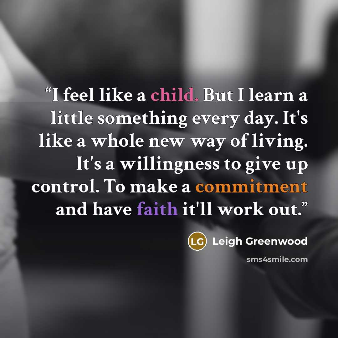 “I feel like a child. But I learn a little something every day. It's like a whole new way of living. It's a willingness to give up control. To make a commitment and have faith it'll work out.” quote by Leigh Greenwood