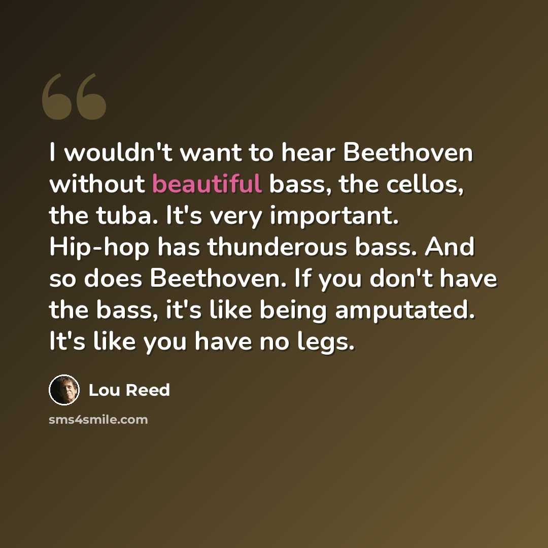 “I wouldn't want to hear Beethoven without beautiful bass, the cellos, the tuba. It's very important. Hip-hop has thunderous bass. And so does Beethoven. If you don't have the bass, it's like being amputated. It's like you have no legs.” quote by Lou Reed