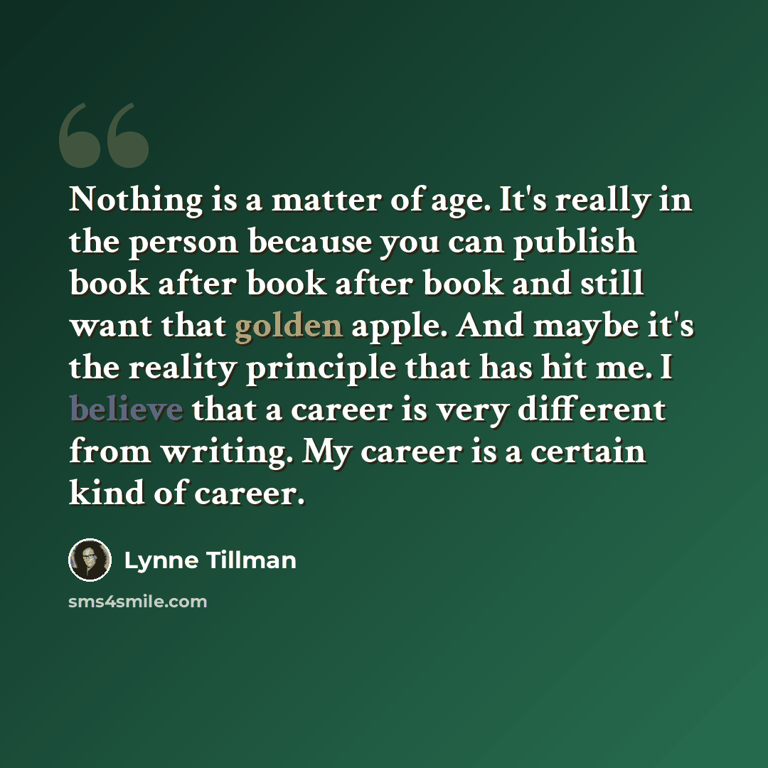 “Nothing is a matter of age. It's really in the person because you can publish book after book after book and still want that golden apple. And maybe it's the reality principle that has hit me. I believe that a career is very different from writing. My career is a certain kind of career.” quote by Lynne Tillman