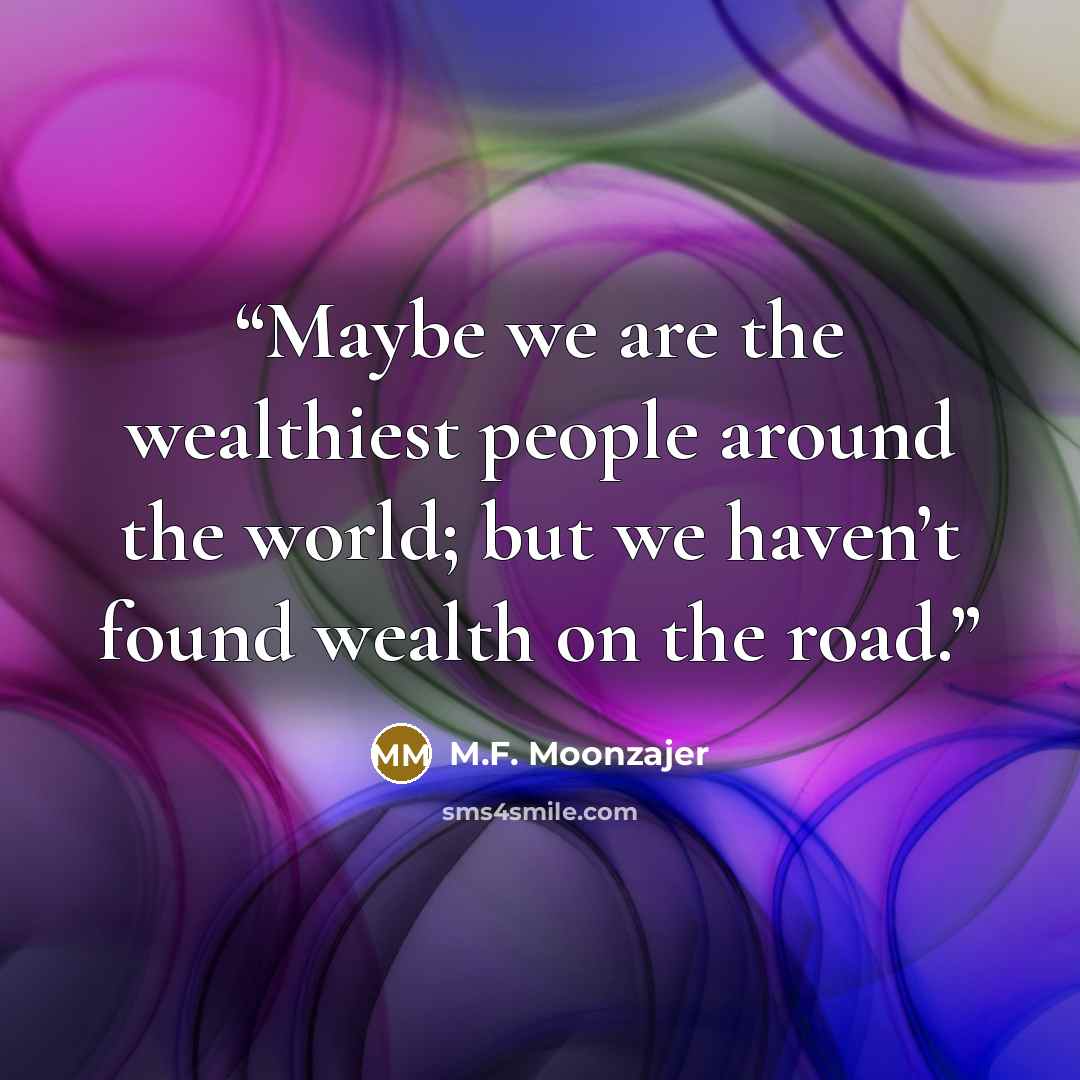 “Maybe we are the wealthiest people around the world; but we haven’t found wealth on the road.” quote by M.F. Moonzajer