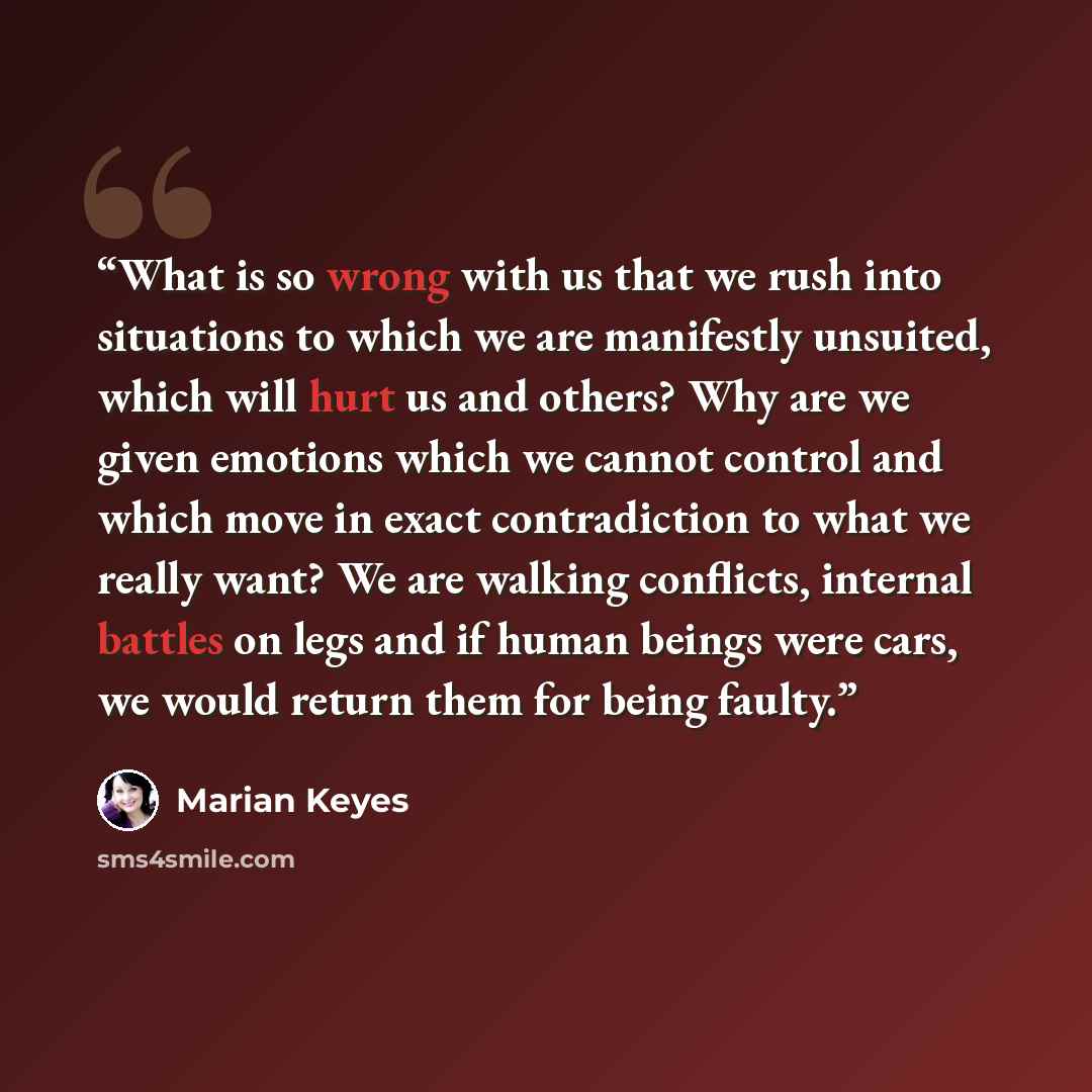 “What is so wrong with us that we rush into situations to which we are manifestly unsuited, which will hurt us and others? Why are we given emotions which we cannot control and which move in exact contradiction to what we really want? We are walking conflicts, internal battles on legs and if human…” quote by Marian Keyes