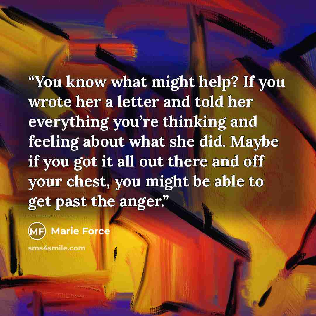 “You know what might help? If you wrote her a letter and told her everything you’re thinking and feeling about what she did. Maybe if you got it all out there and off your chest, you might be able to get past the anger.” quote by Marie Force