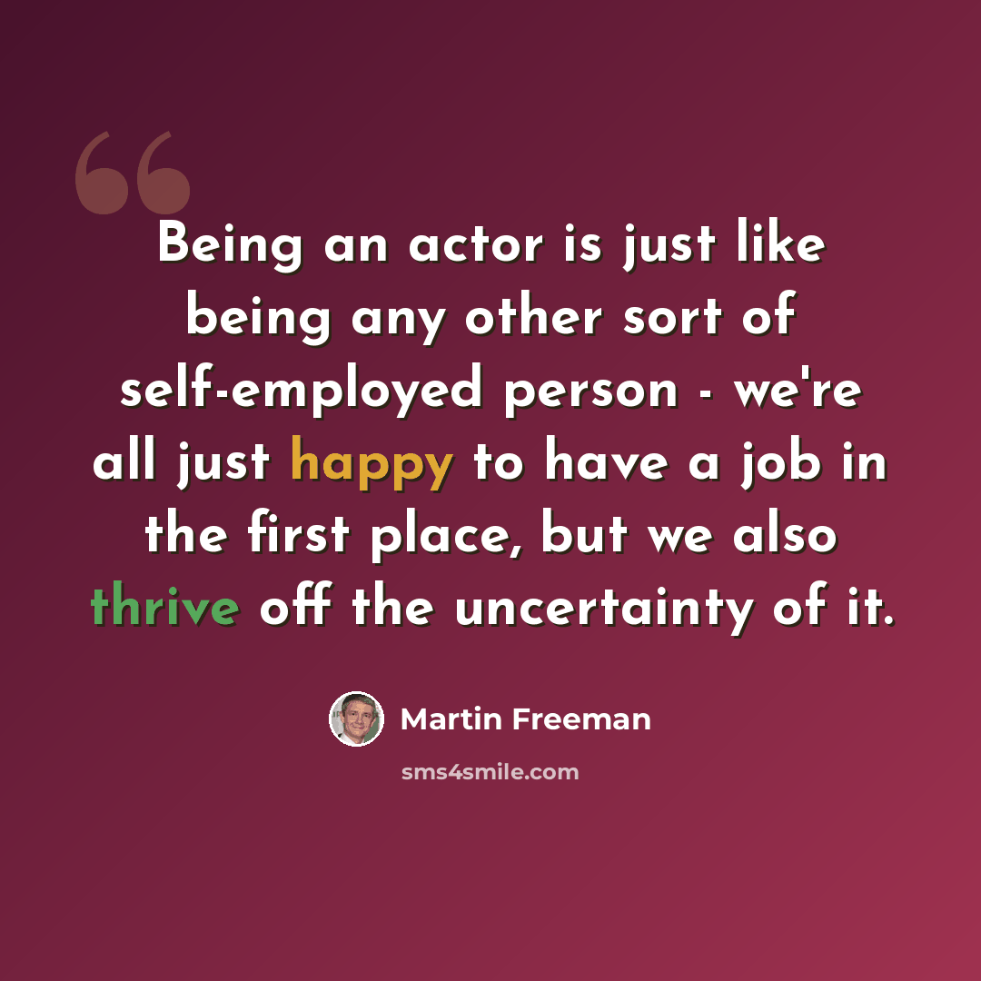 “Being an actor is just like being any other sort of self-employed person - we're all just happy to have a job in the first place, but we also thrive off the uncertainty of it.” quote by Martin Freeman