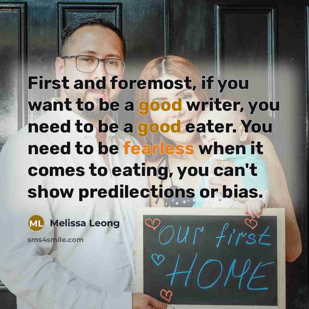“First and foremost, if you want to be a good writer, you need to be a good eater. You need to be fearless when it comes to eating, you can't show predilections or bias.” quote by Melissa Leong