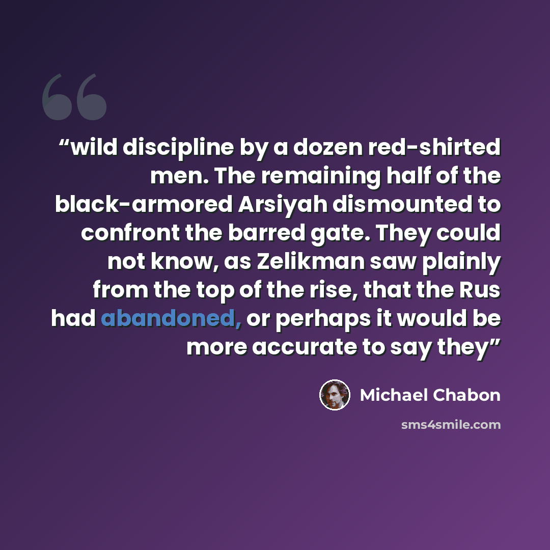 “wild discipline by a dozen red-shirted men. The remaining half of the black-armored Arsiyah dismounted to confront the barred gate. They could not know, as Zelikman saw plainly from the top of the rise, that the Rus had abandoned, or perhaps it would be more accurate to say they” quote by Michael Chabon