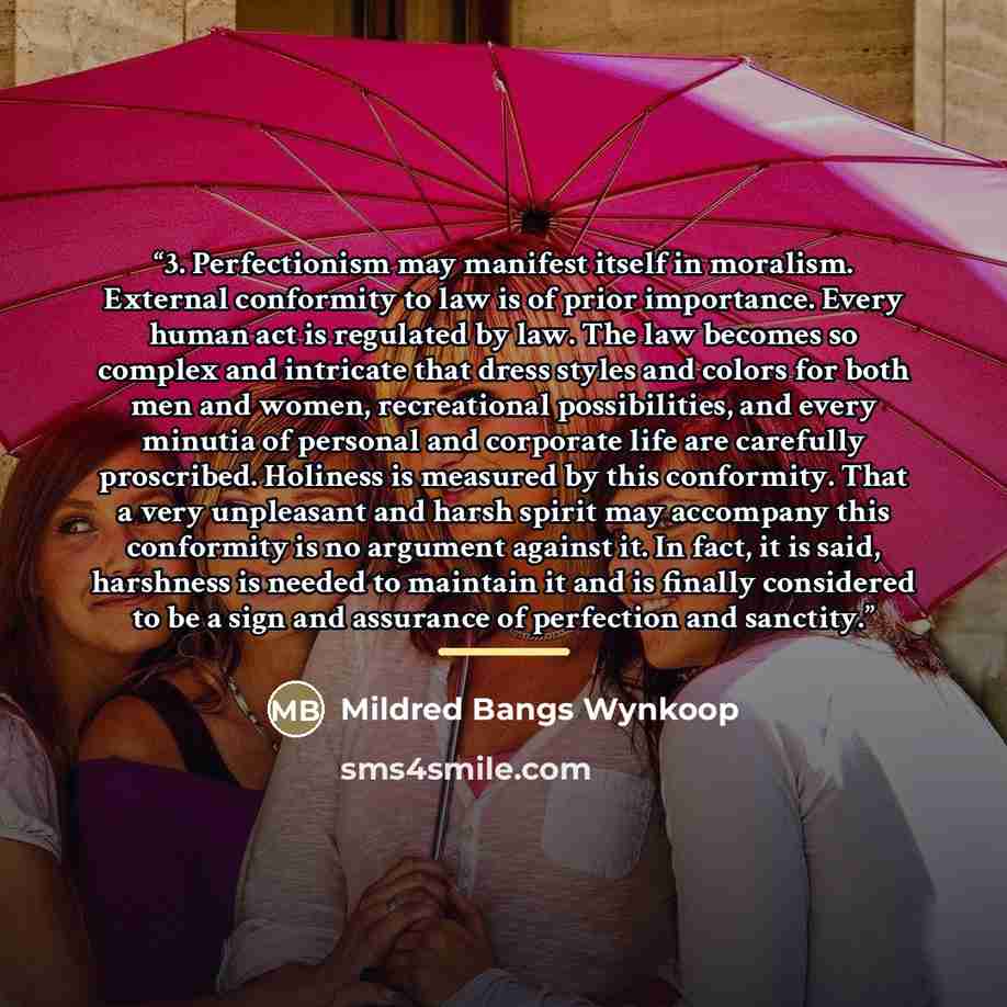 “3. Perfectionism may manifest itself in moralism. External conformity to law is of prior importance. Every human act is regulated by law. The law becomes so complex and intricate that dress styles and colors for both men and women, recreational possibilities, and every minutia of personal and…” quote by Mildred Bangs Wynkoop