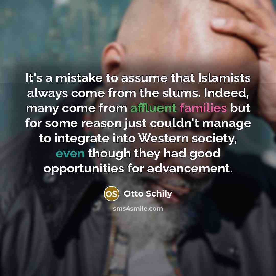 “It's a mistake to assume that Islamists always come from the slums. Indeed, many come from affluent families but for some reason just couldn't manage to integrate into Western society, even though they had good opportunities for advancement.” quote by Otto Schily