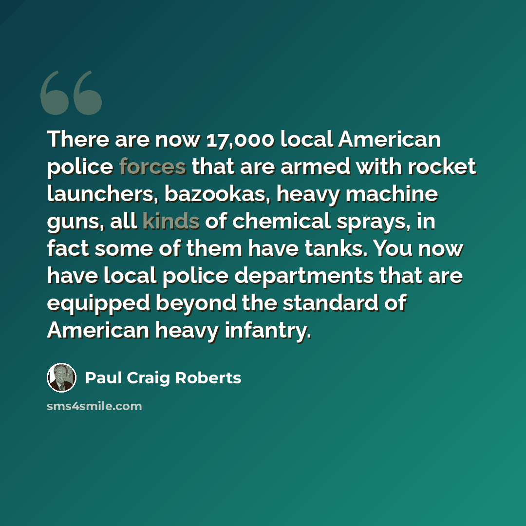 “There are now 17,000 local American police forces that are armed with rocket launchers, bazookas, heavy machine guns, all kinds of chemical sprays, in fact some of them have tanks. You now have local police departments that are equipped beyond the standard of American heavy infantry.” quote by Paul Craig Roberts