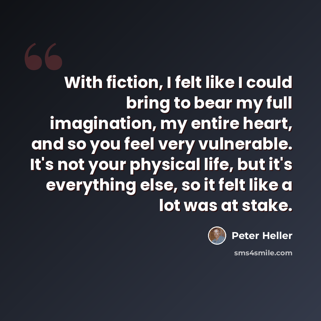“With fiction, I felt like I could bring to bear my full imagination, my entire heart, and so you feel very vulnerable. It's not your physical life, but it's everything else, so it felt like a lot was at stake.” quote by Peter Heller