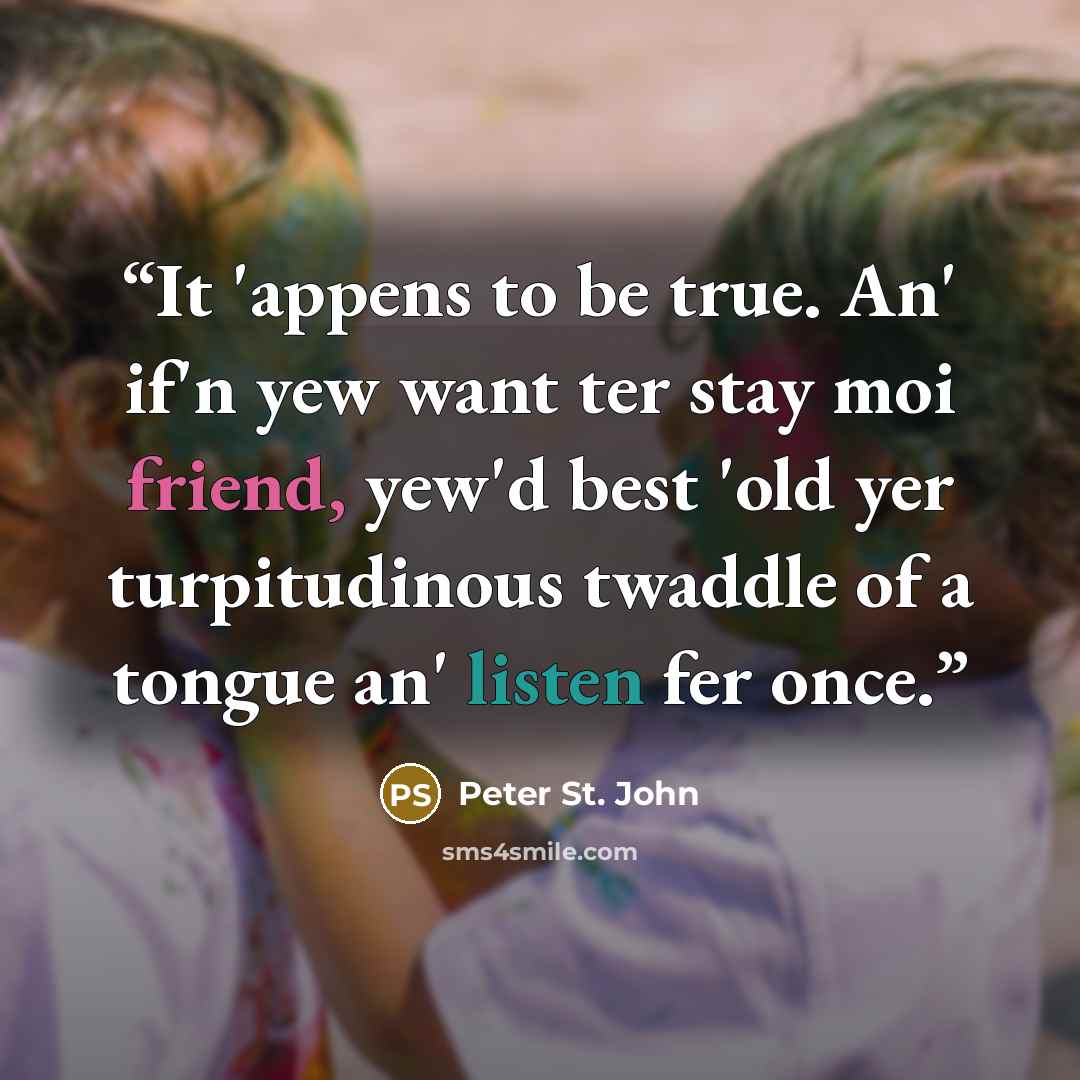 “It 'appens to be true. An' if'n yew want ter stay moi friend, yew'd best 'old yer turpitudinous twaddle of a tongue an' listen fer once.” quote by Peter St. John