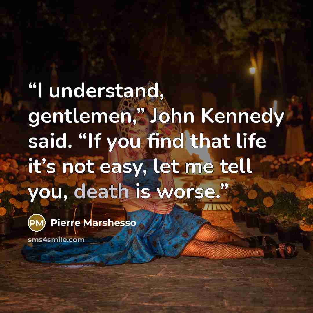 “I understand, gentlemen,” John Kennedy said. “If you find that life it’s not easy, let me tell you, death is worse.” quote by Pierre Marshesso