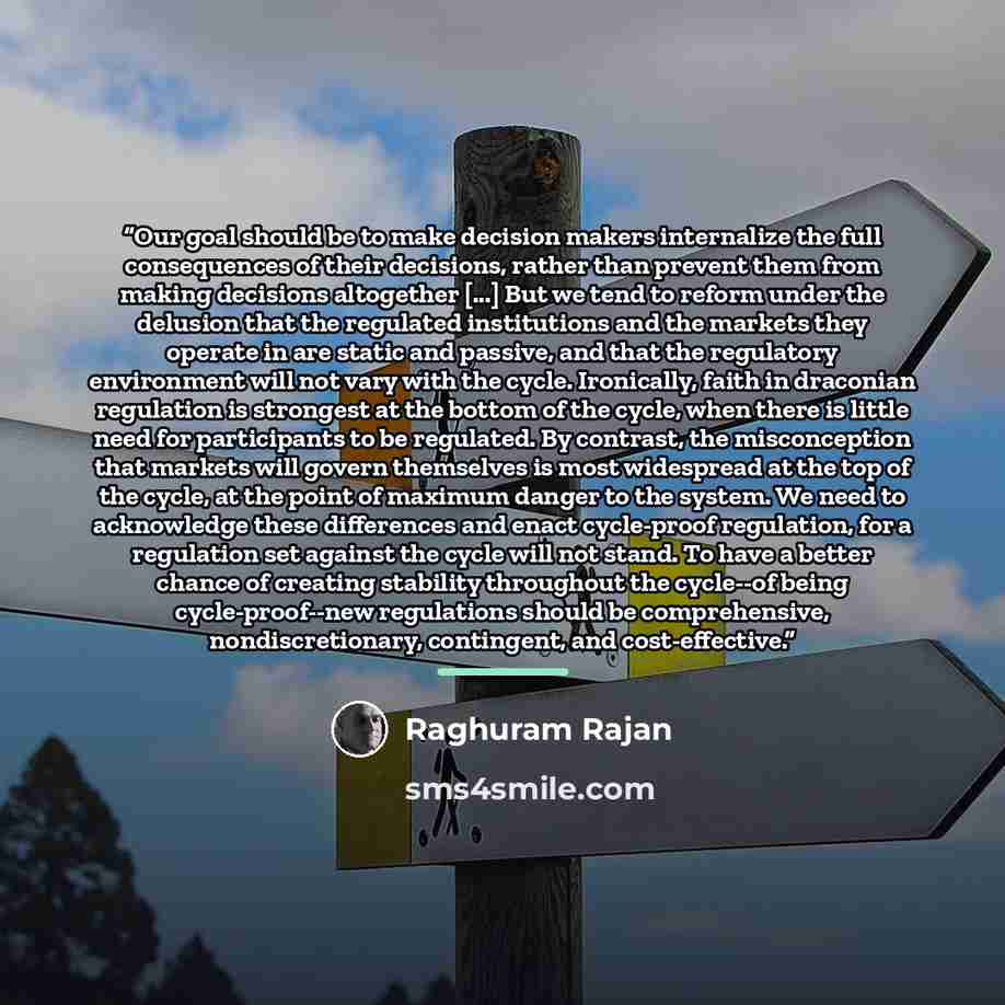 “Our goal should be to make decision makers internalize the full consequences of their decisions, rather than prevent them from making decisions altogether [...] But we tend to reform under the delusion that the regulated institutions and the markets they operate in are static and passive, and that…” quote by Raghuram Rajan