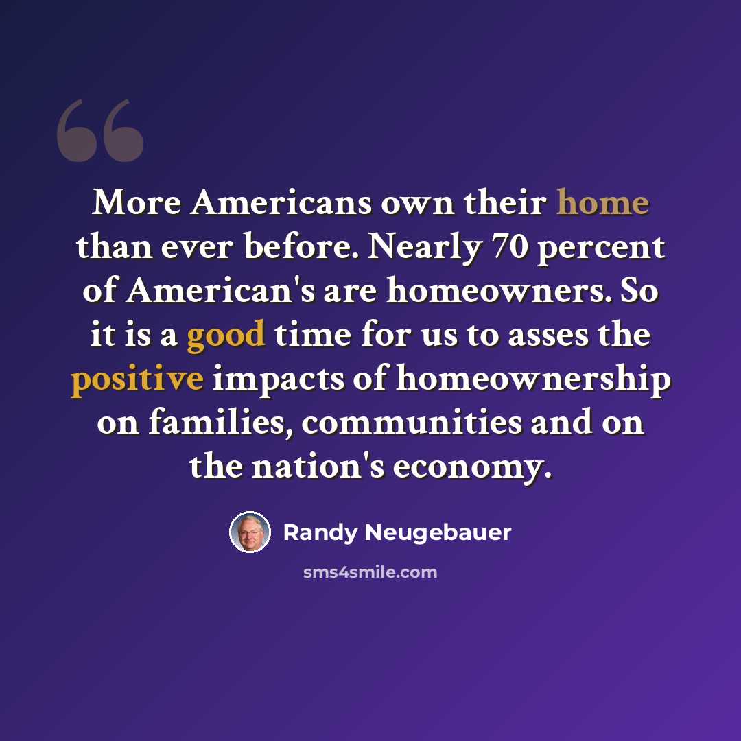“More Americans own their home than ever before. Nearly 70 percent of American's are homeowners. So it is a good time for us to asses the positive impacts of homeownership on families, communities and on the nation's economy.” quote by Randy Neugebauer