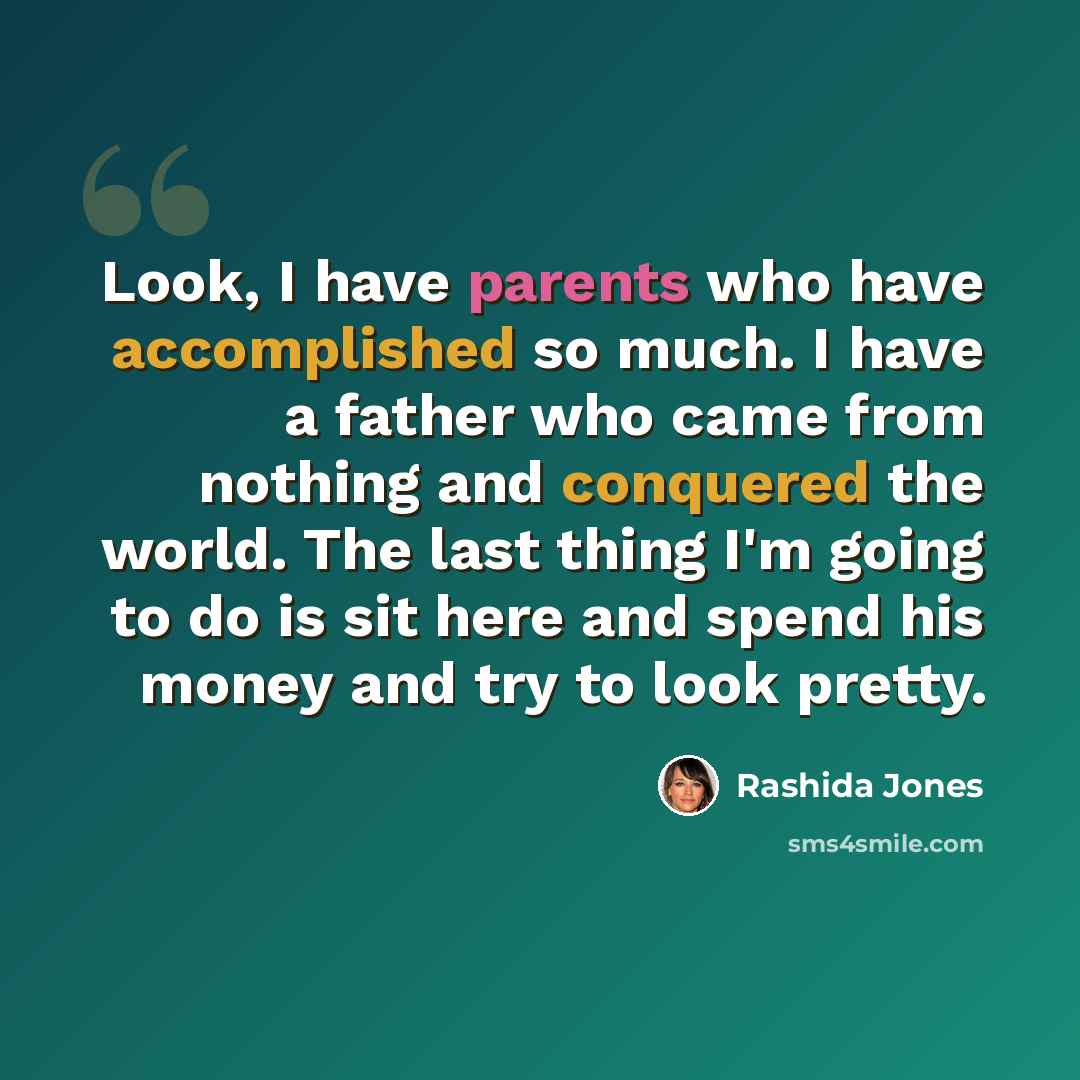 “Look, I have parents who have accomplished so much. I have a father who came from nothing and conquered the world. The last thing I'm going to do is sit here and spend his money and try to look pretty.” quote by Rashida Jones