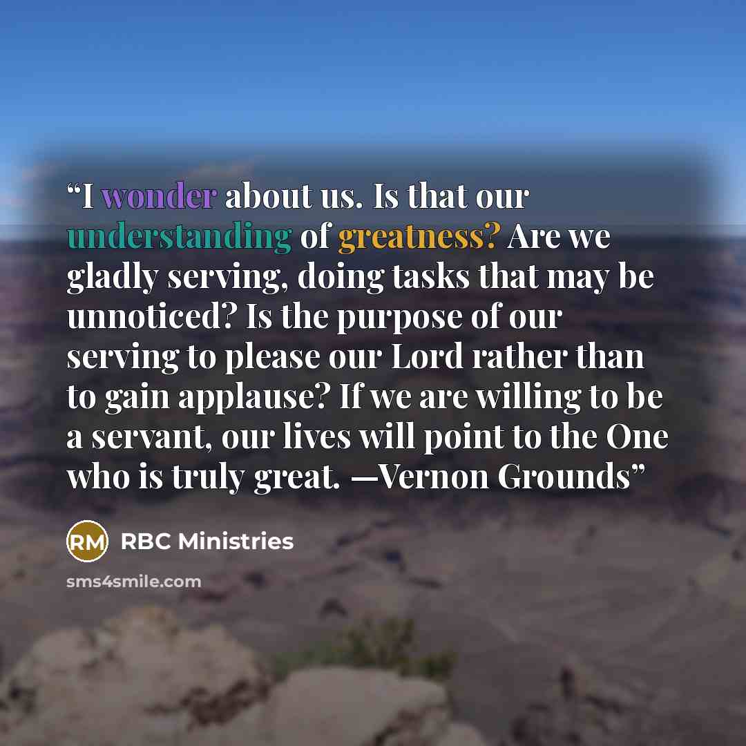 “I wonder about us. Is that our understanding of greatness? Are we gladly serving, doing tasks that may be unnoticed? Is the purpose of our serving to please our Lord rather than to gain applause? If we are willing to be a servant, our lives will point to the One who is truly great. —Vernon Grounds” quote by RBC Ministries