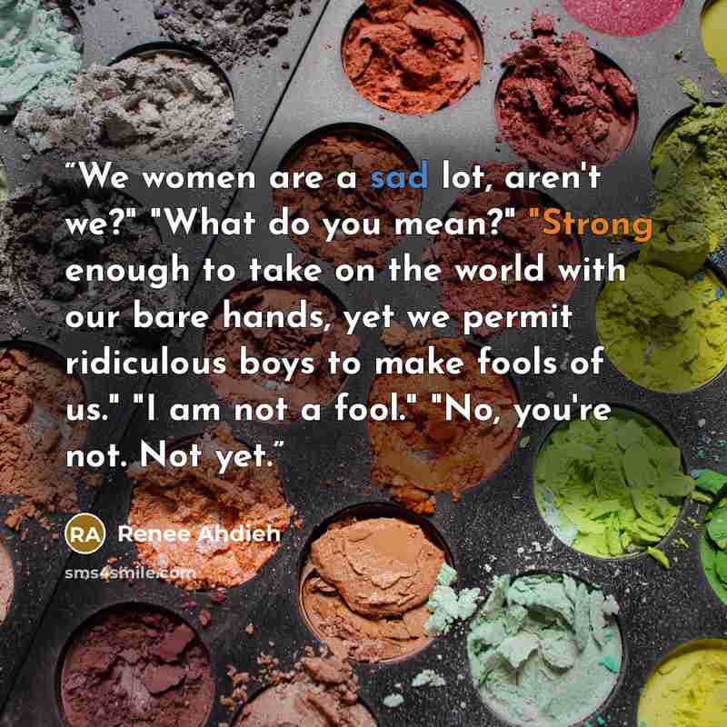 “We women are a sad lot, aren't we?" "What do you mean?" "Strong enough to take on the world with our bare hands, yet we permit ridiculous boys to make fools of us." "I am not a fool." "No, you're not. Not yet.” quote by Renee Ahdieh