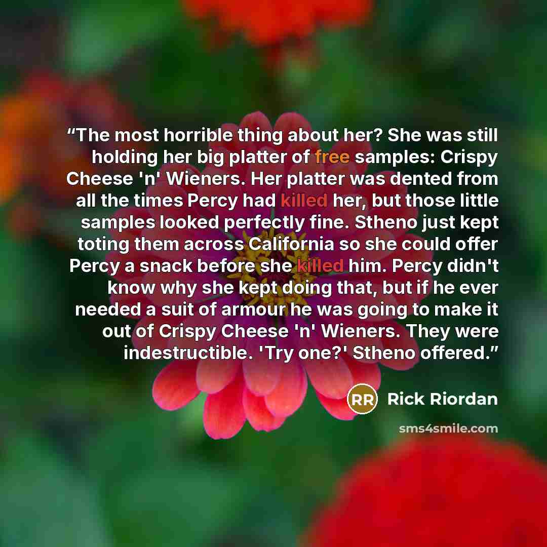 “The most horrible thing about her? She was still holding her big platter of free samples: Crispy Cheese 'n' Wieners. Her platter was dented from all the times Percy had killed her, but those little samples looked perfectly fine. Stheno just kept toting them across California so she could offer…” quote by Rick Riordan