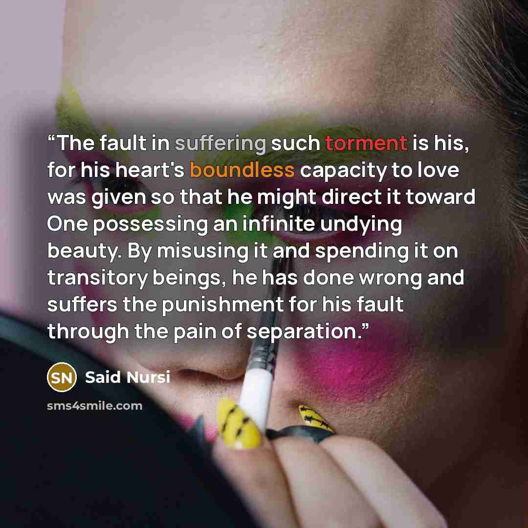 “The fault in suffering such torment is his, for his heart's boundless capacity to love was given so that he might direct it toward One possessing an infinite undying beauty. By misusing it and spending it on transitory beings, he has done wrong and suffers the punishment for his fault through the…” quote by Said Nursi