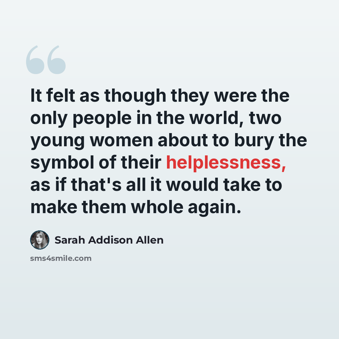 “It felt as though they were the only people in the world, two young women about to bury the symbol of their helplessness, as if that's all it would take to make them whole again.” quote by Sarah Addison Allen