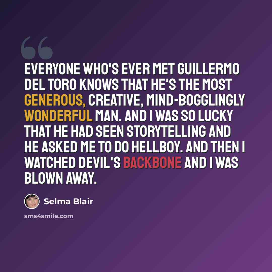 “Everyone who's ever met Guillermo Del Toro knows that he's the most generous, creative, mind-bogglingly wonderful man. And I was so lucky that he had seen Storytelling and he asked me to do Hellboy. And then I watched Devil's Backbone and I was blown away.” quote by Selma Blair