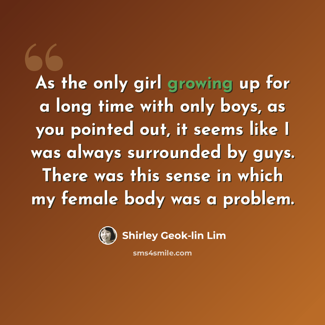 “As the only girl growing up for a long time with only boys, as you pointed out, it seems like I was always surrounded by guys. There was this sense in which my female body was a problem.” quote by Shirley Geok-lin Lim