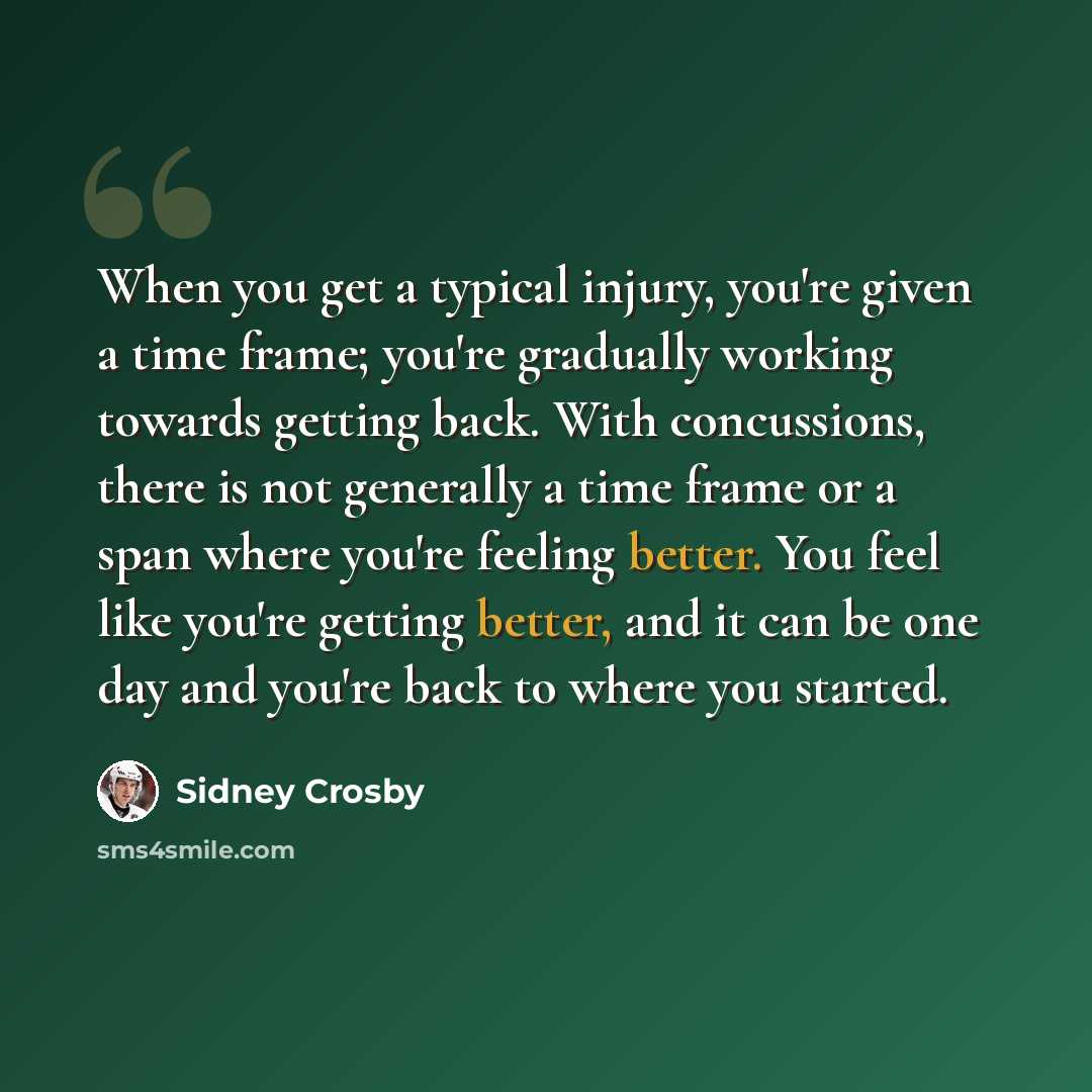 “When you get a typical injury, you're given a time frame; you're gradually working towards getting back. With concussions, there is not generally a time frame or a span where you're feeling better. You feel like you're getting better, and it can be one day and you're back to where you started.” quote by Sidney Crosby