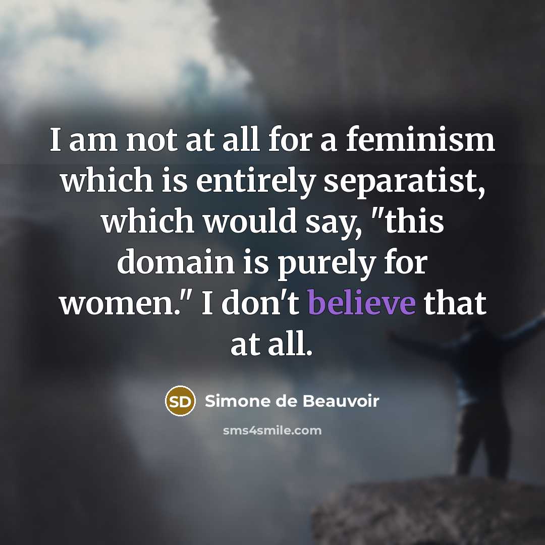 “I am not at all for a feminism which is entirely separatist, which would say, "this domain is purely for women." I don't believe that at all.” quote by Simone de Beauvoir