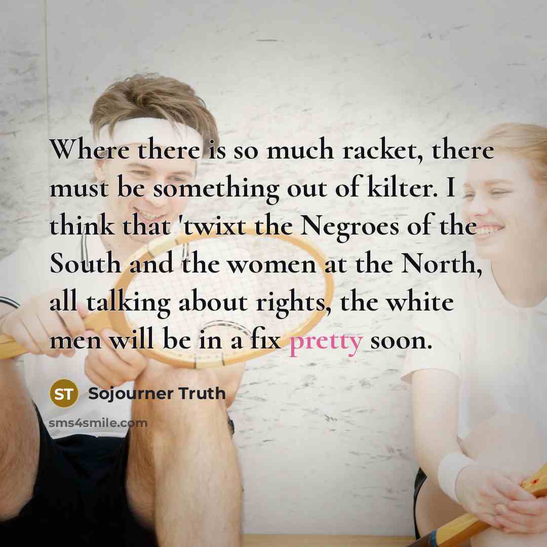 “Where there is so much racket, there must be something out of kilter. I think that 'twixt the Negroes of the South and the women at the North, all talking about rights, the white men will be in a fix pretty soon.” quote by Sojourner Truth