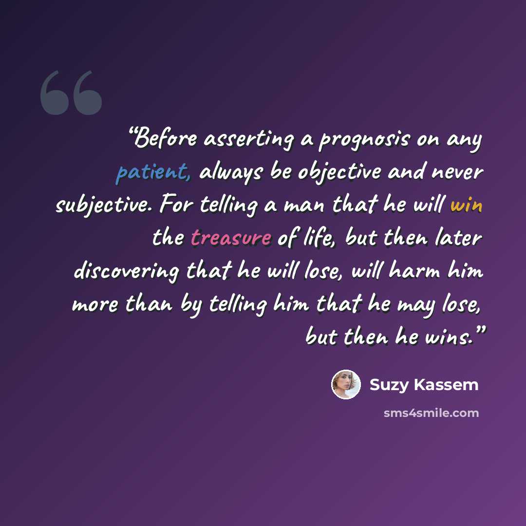 “Before asserting a prognosis on any patient, always be objective and never subjective. For telling a man that he will win the treasure of life, but then later discovering that he will lose, will harm him more than by telling him that he may lose, but then he wins.” quote by Suzy Kassem