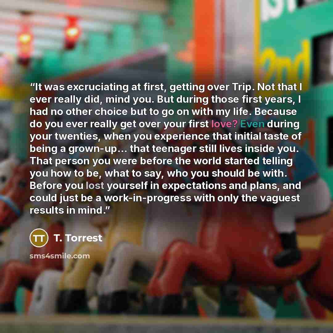 “It was excruciating at first, getting over Trip. Not that I ever really did, mind you. But during those first years, I had no other choice but to go on with my life. Because do you ever really get over your first love? Even during your twenties, when you experience that initial taste of being a…” quote by T. Torrest