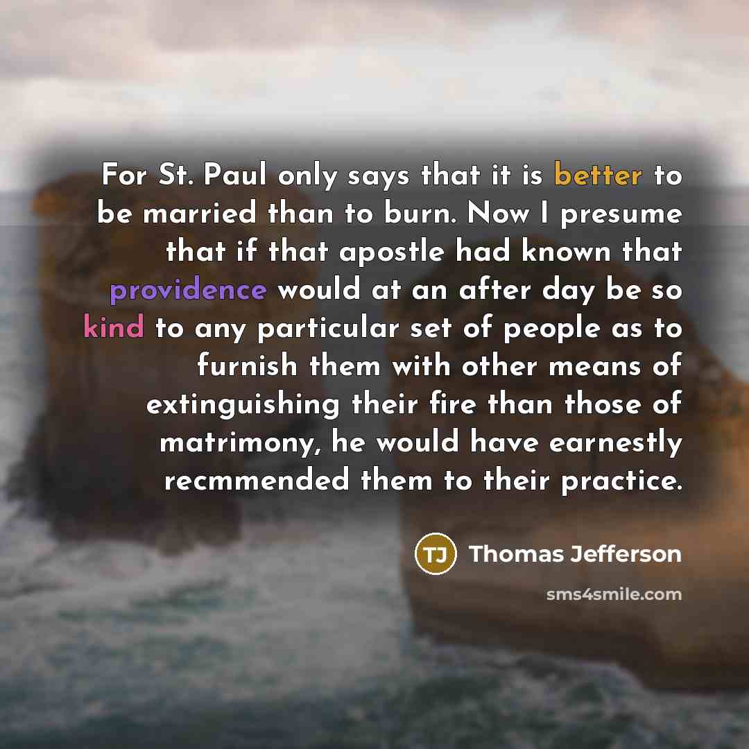 “For St. Paul only says that it is better to be married than to burn. Now I presume that if that apostle had known that providence would at an after day be so kind to any particular set of people as to furnish them with other means of extinguishing their fire than those of matrimony, he would have…” quote by Thomas Jefferson